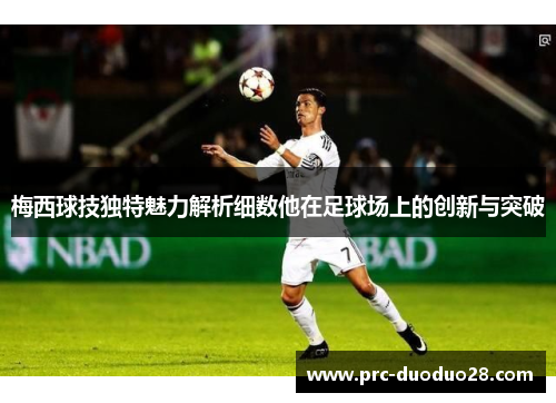 梅西球技独特魅力解析细数他在足球场上的创新与突破