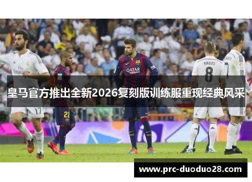 皇马官方推出全新2026复刻版训练服重现经典风采